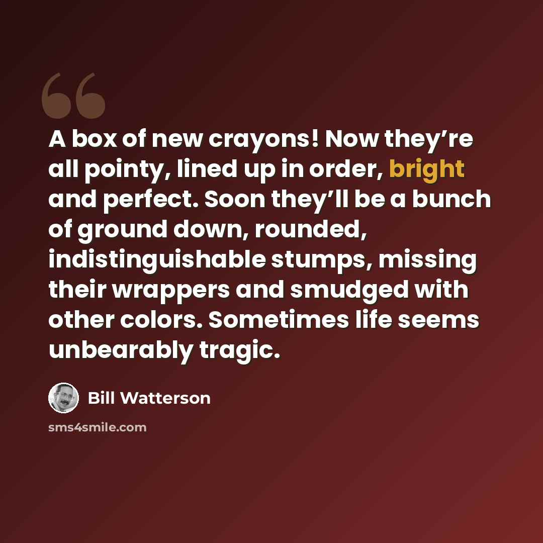 “A box of new crayons! Now they’re all pointy, lined up in order, bright and perfect. Soon they’ll be a bunch of ground down, rounded, indistinguishable stumps, missing their wrappers and smudged with other colors. Sometimes life seems unbearably tragic.” quote by Bill Watterson