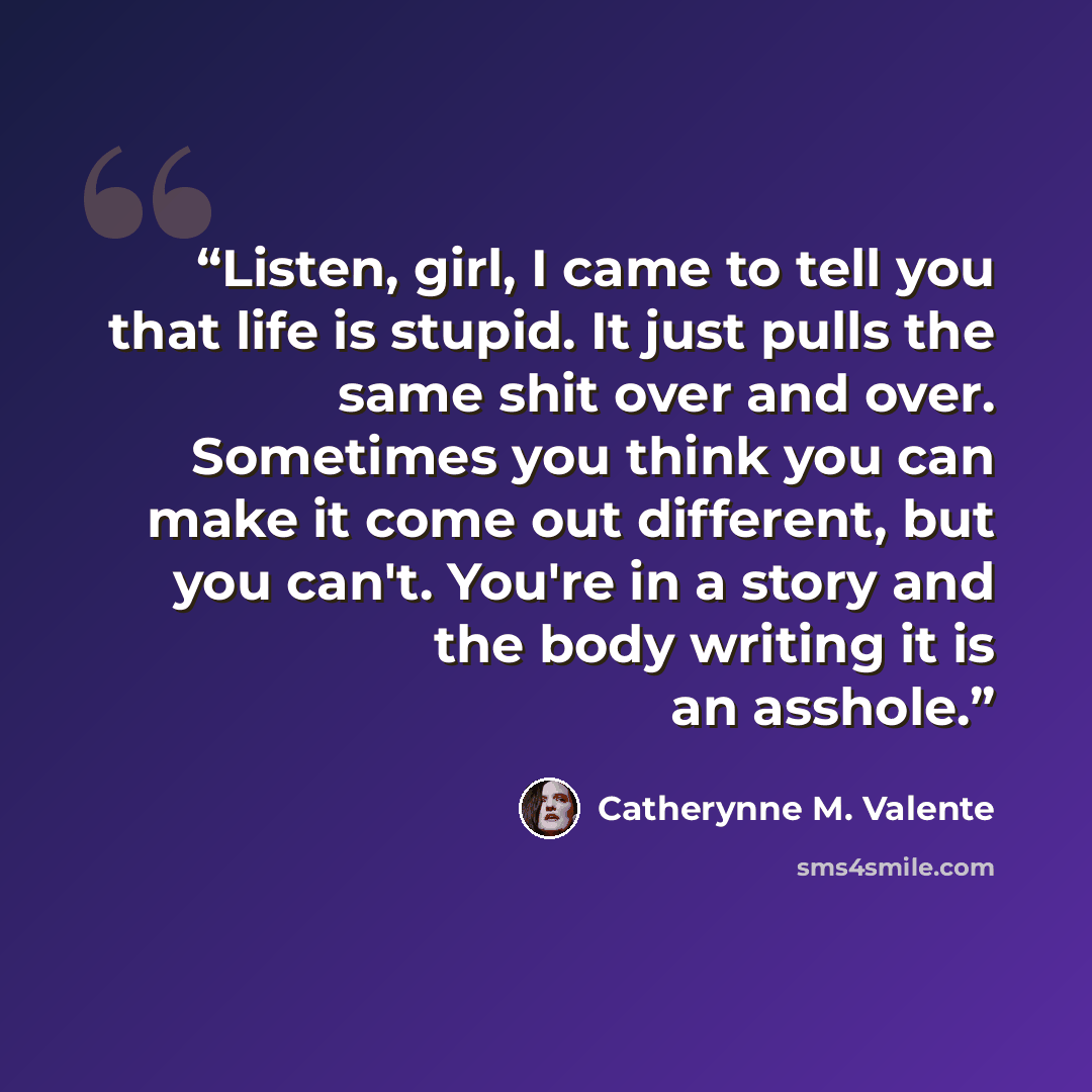 “Listen, girl, I came to tell you that life is stupid. It just pulls the same shit over and over. Sometimes you think you can make it come out different, but you can't. You're in a story and the body writing it is an asshole.” quote by Catherynne M. Valente