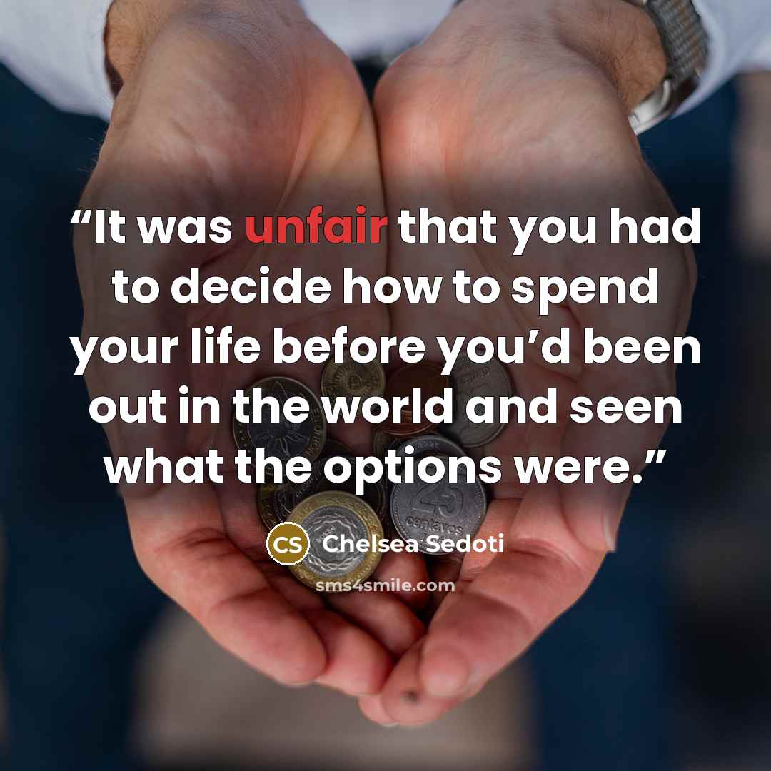 “It was unfair that you had to decide how to spend your life before you’d been out in the world and seen what the options were.” quote by Chelsea Sedoti