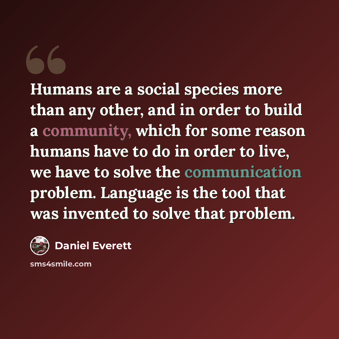 “Humans are a social species more than any other, and in order to build a community, which for some reason humans have to do in order to live, we have to solve the communication problem. Language is the tool that was invented to solve that problem.” quote by Daniel Everett