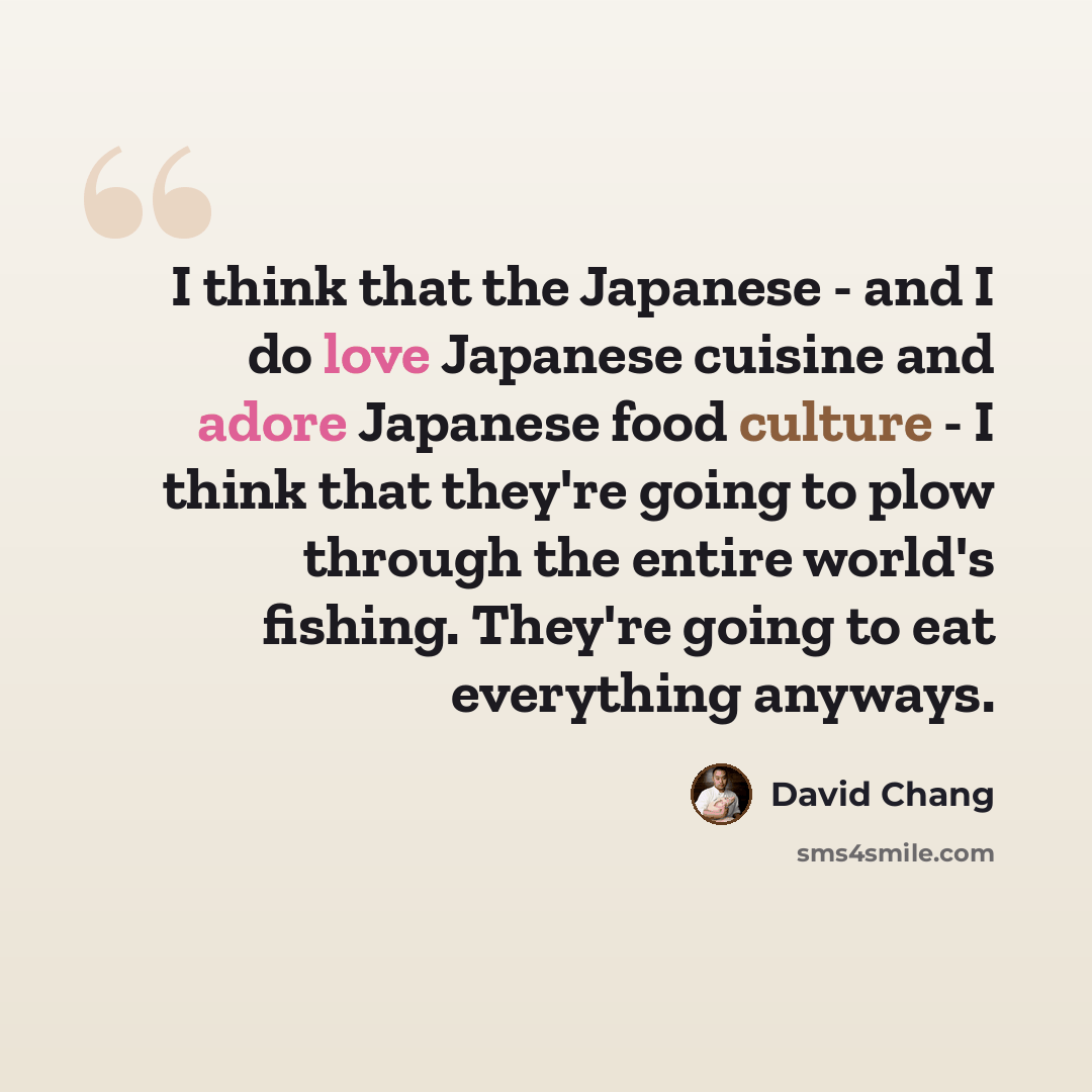 “I think that the Japanese - and I do love Japanese cuisine and adore Japanese food culture - I think that they're going to plow through the entire world's fishing. They're going to eat everything anyways.” quote by David Chang