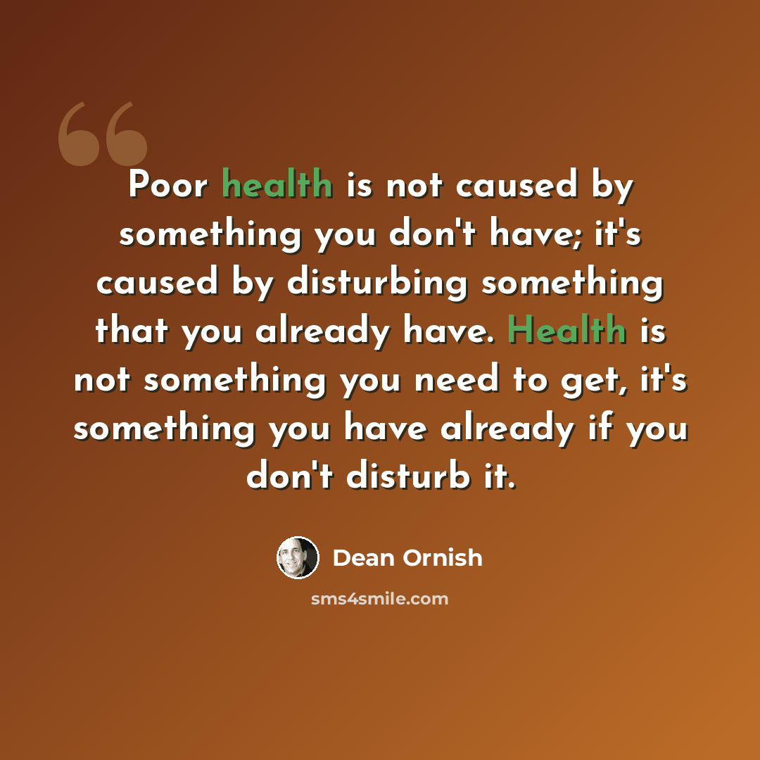 “Poor health is not caused by something you don't have; it's caused by disturbing something that you already have. Health is not something you need to get, it's something you have already if you don't disturb it.” quote by Dean Ornish