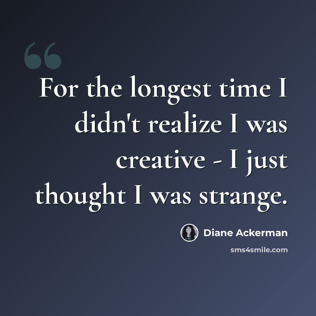 “For the longest time I didn't realize I was creative - I just thought I was strange.” quote by Diane Ackerman