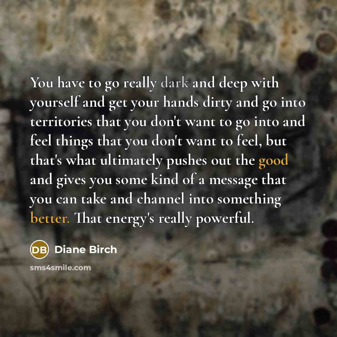 “You have to go really dark and deep with yourself and get your hands dirty and go into territories that you don't want to go into and feel things that you don't want to feel, but that's what ultimately pushes out the good and gives you some kind of a message that you can take and channel into…” quote by Diane Birch