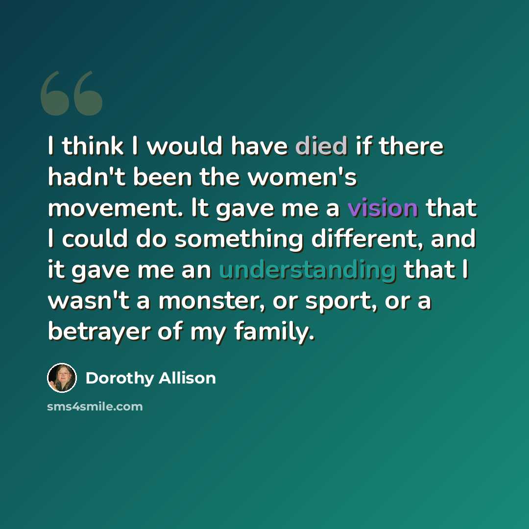 “I think I would have died if there hadn't been the women's movement. It gave me a vision that I could do something different, and it gave me an understanding that I wasn't a monster, or sport, or a betrayer of my family.” quote by Dorothy Allison