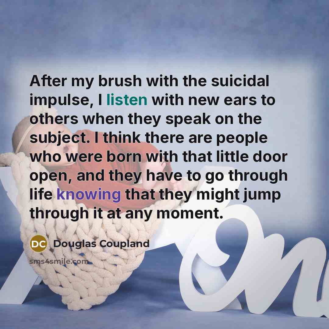 “After my brush with the suicidal impulse, I listen with new ears to others when they speak on the subject. I think there are people who were born with that little door open, and they have to go through life knowing that they might jump through it at any moment.” quote by Douglas Coupland