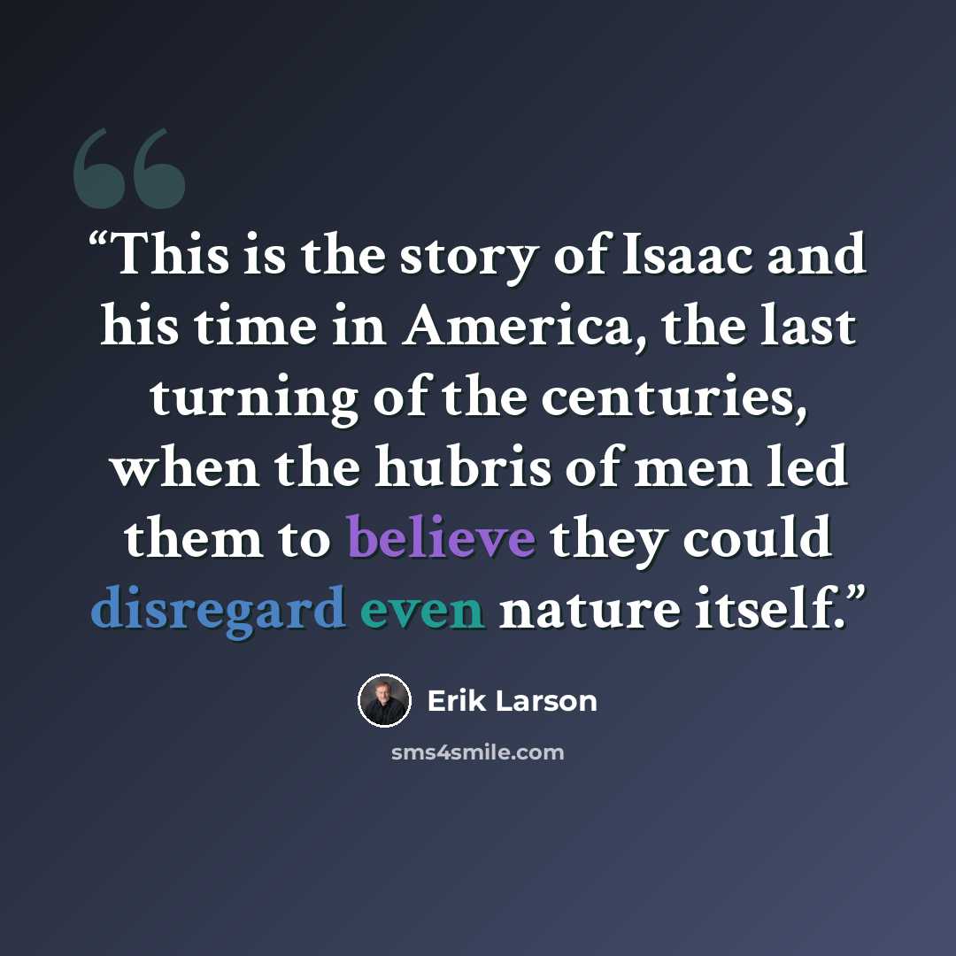“This is the story of Isaac and his time in America, the last turning of the centuries, when the hubris of men led them to believe they could disregard even nature itself.” quote by Erik Larson