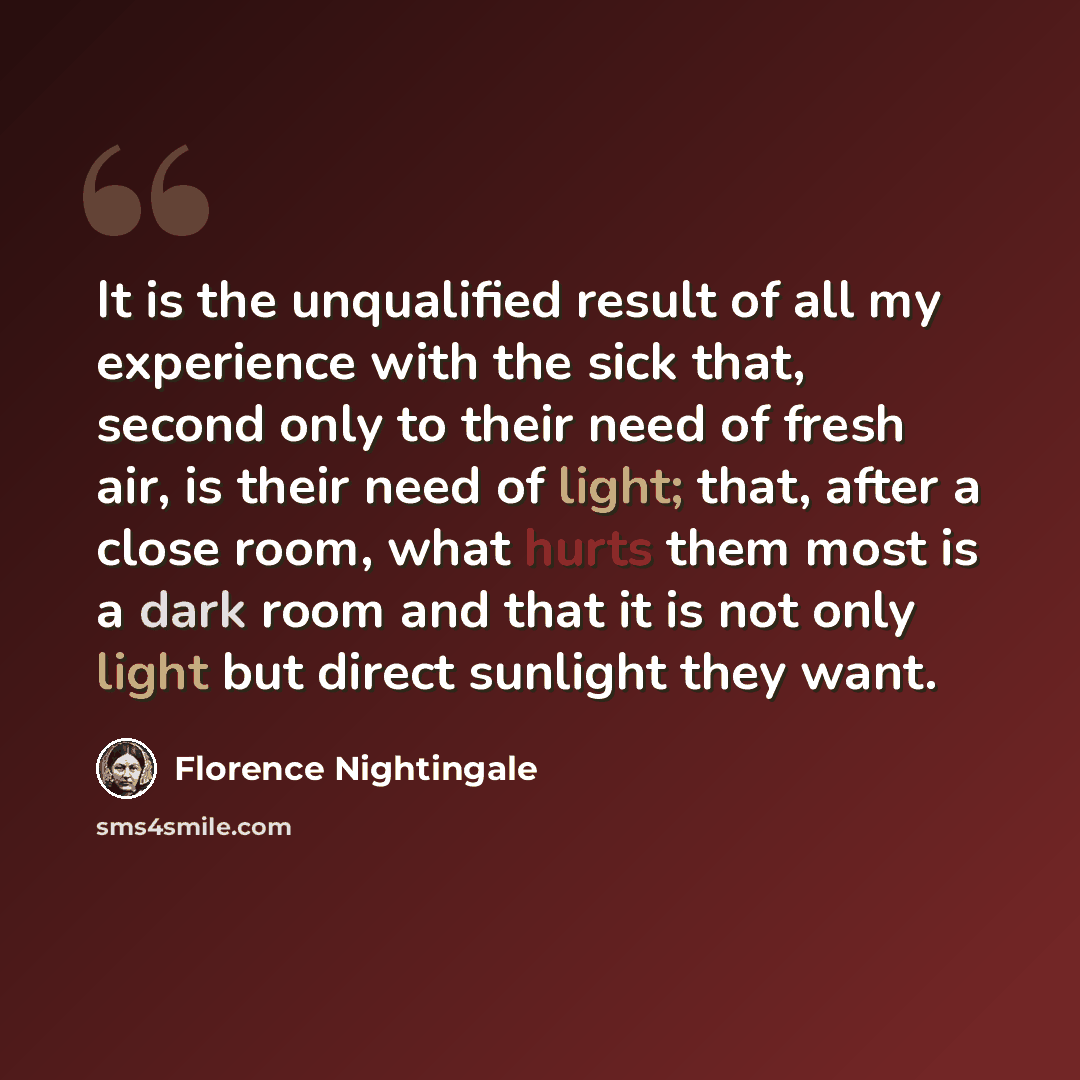 “It is the unqualified result of all my experience with the sick that, second only to their need of fresh air, is their need of light; that, after a close room, what hurts them most is a dark room and that it is not only light but direct sunlight they want.” quote by Florence Nightingale