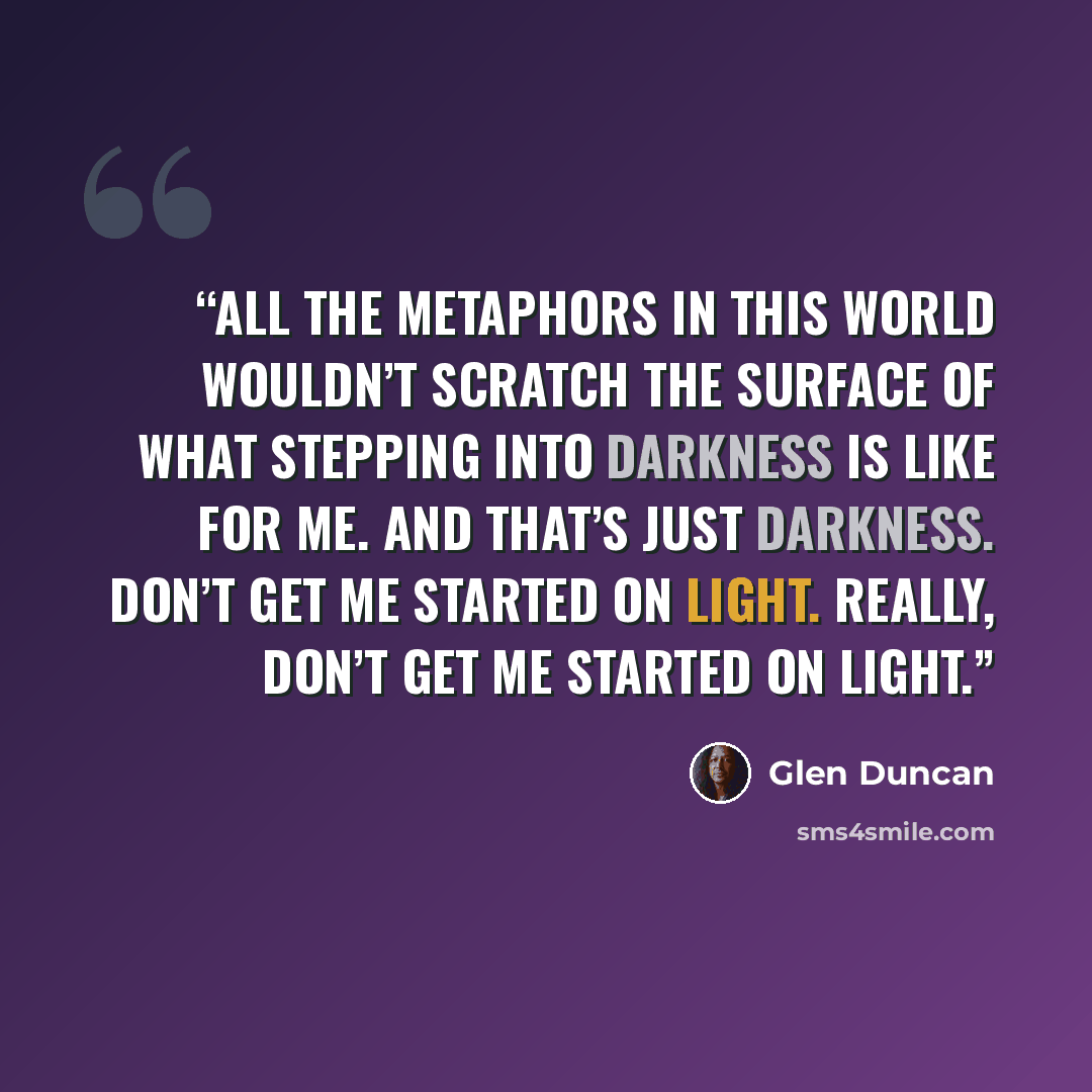 “All the metaphors in this world wouldn’t scratch the surface of what stepping into darkness is like for me. And that’s just darkness. Don’t get me started on light. Really, don’t get me started on light.” quote by Glen Duncan