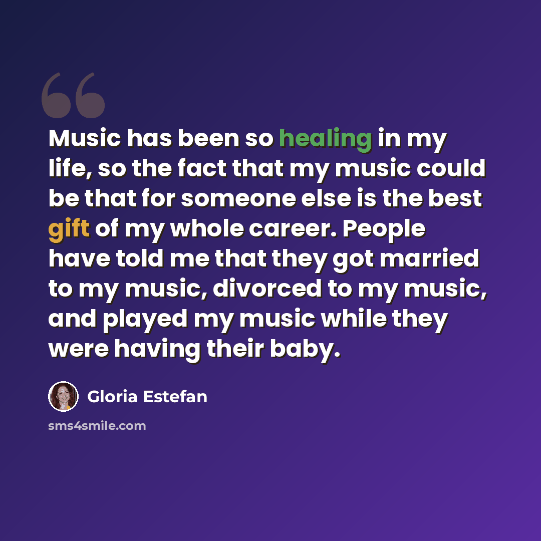 “Music has been so healing in my life, so the fact that my music could be that for someone else is the best gift of my whole career. People have told me that they got married to my music, divorced to my music, and played my music while they were having their baby.” quote by Gloria Estefan