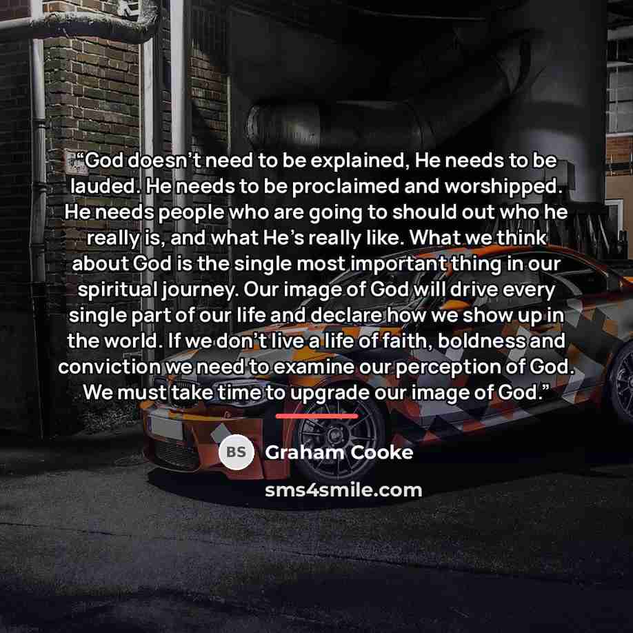 “God doesn’t need to be explained, He needs to be lauded. He needs to be proclaimed and worshipped. He needs people who are going to should out who he really is, and what He’s really like. What we think about God is the single most important thing in our spiritual journey. Our image of God will…” quote by Graham Cooke