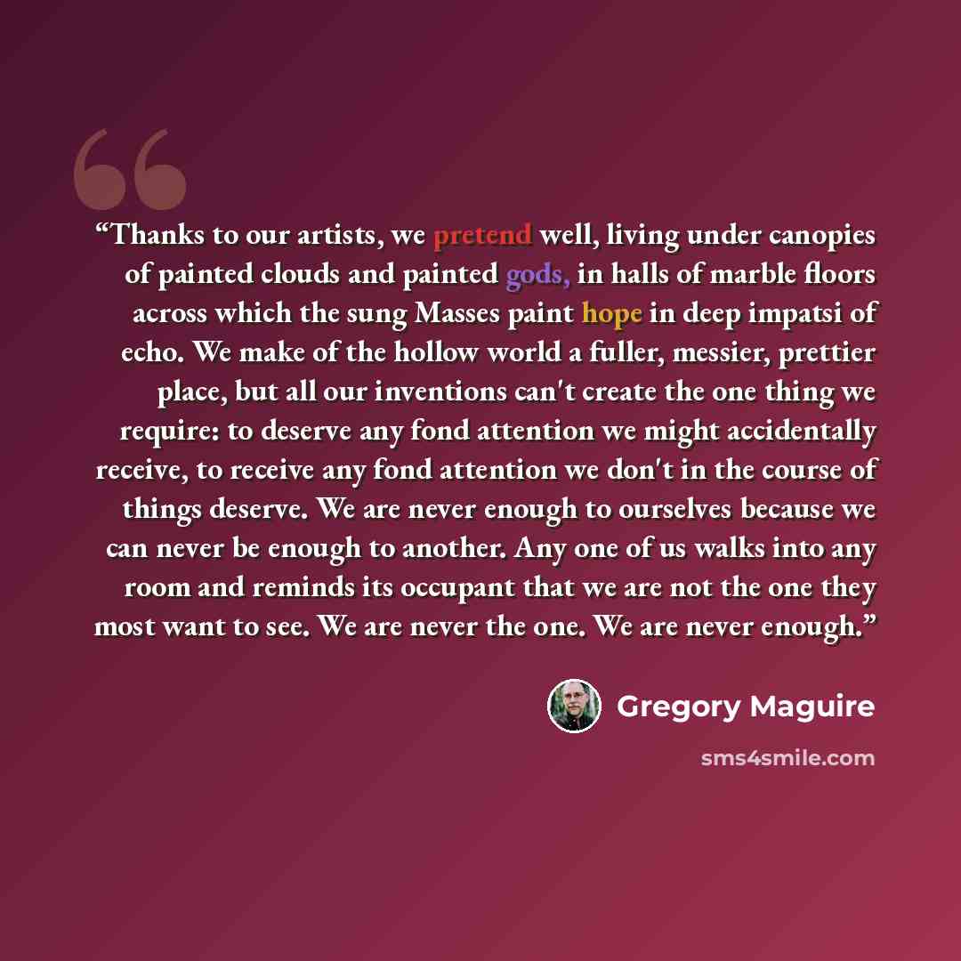 “Thanks to our artists, we pretend well, living under canopies of painted clouds and painted gods, in halls of marble floors across which the sung Masses paint hope in deep impatsi of echo. We make of the hollow world a fuller, messier, prettier place, but all our inventions can't create the one…” quote by Gregory Maguire