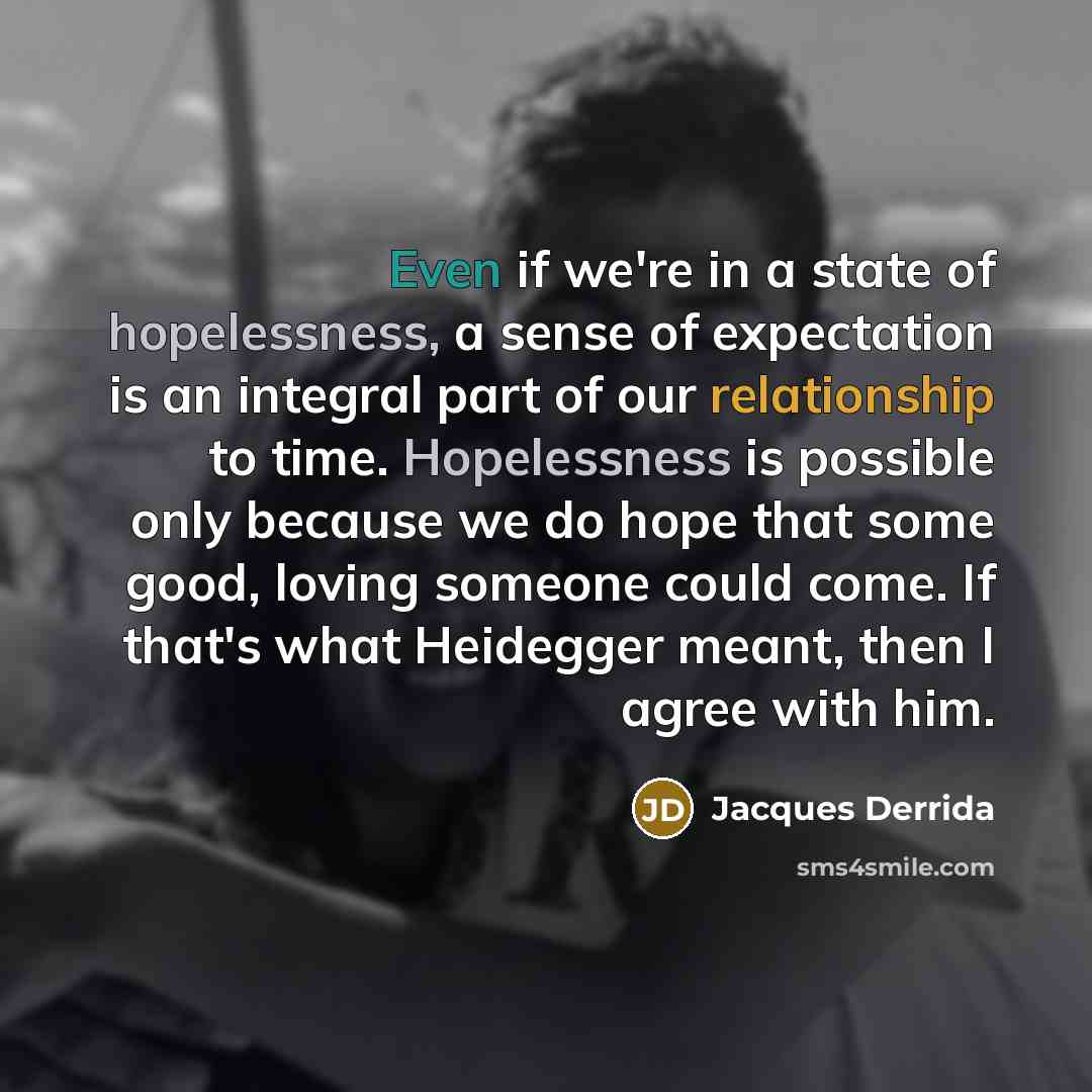 “Even if we're in a state of hopelessness, a sense of expectation is an integral part of our relationship to time. Hopelessness is possible only because we do hope that some good, loving someone could come. If that's what Heidegger meant, then I agree with him.” quote by Jacques Derrida