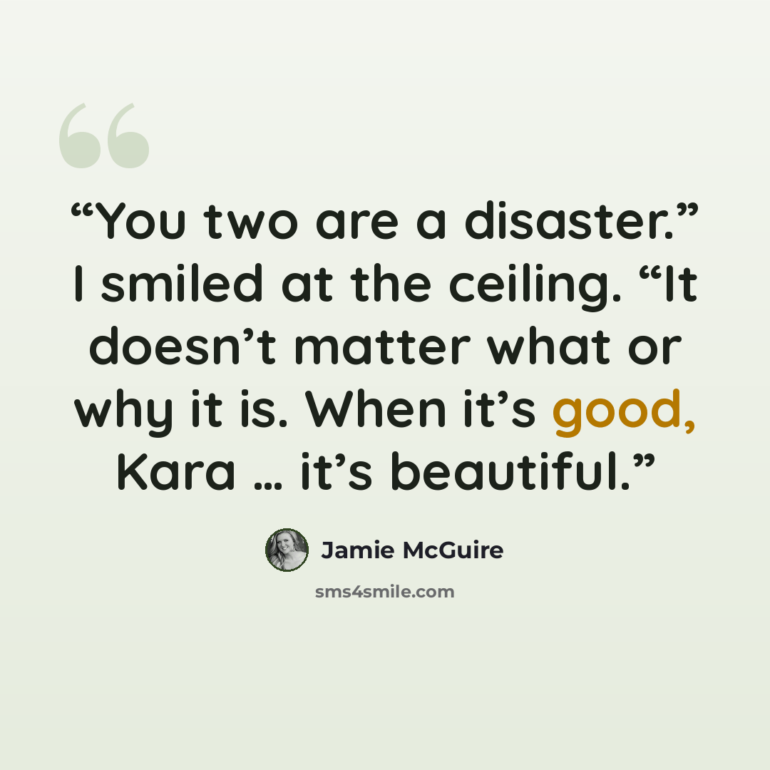 “You two are a disaster.” I smiled at the ceiling. “It doesn’t matter what or why it is. When it’s good, Kara … it’s beautiful.” quote by Jamie McGuire
