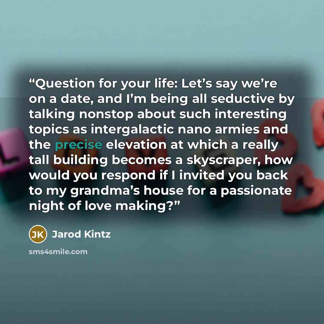 “Question for your life: Let’s say we’re on a date, and I’m being all seductive by talking nonstop about such interesting topics as intergalactic nano armies and the precise elevation at which a really tall building becomes a skyscraper, how would you respond if I invited you back to my grandma’s…” quote by Jarod Kintz