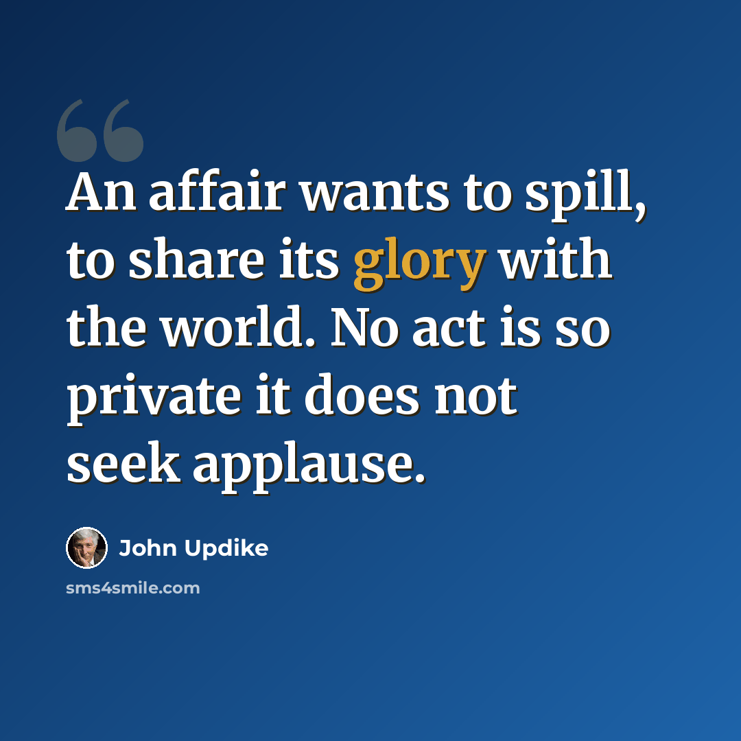 “An affair wants to spill, to share its glory with the world. No act is so private it does not seek applause.” quote by John Updike