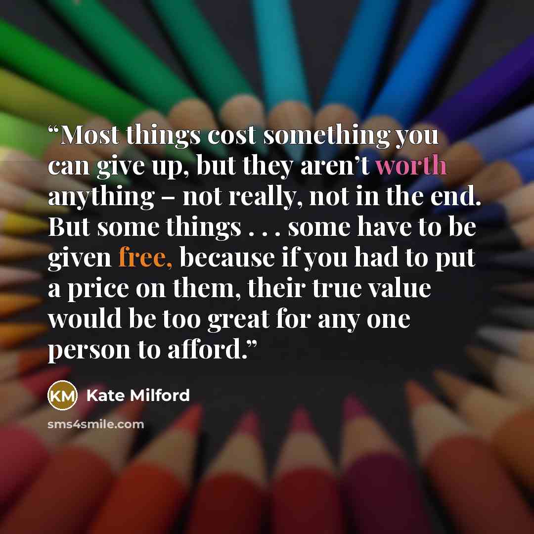 “Most things cost something you can give up, but they aren’t worth anything – not really, not in the end. But some things . . . some have to be given free, because if you had to put a price on them, their true value would be too great for any one person to afford.” quote by Kate Milford
