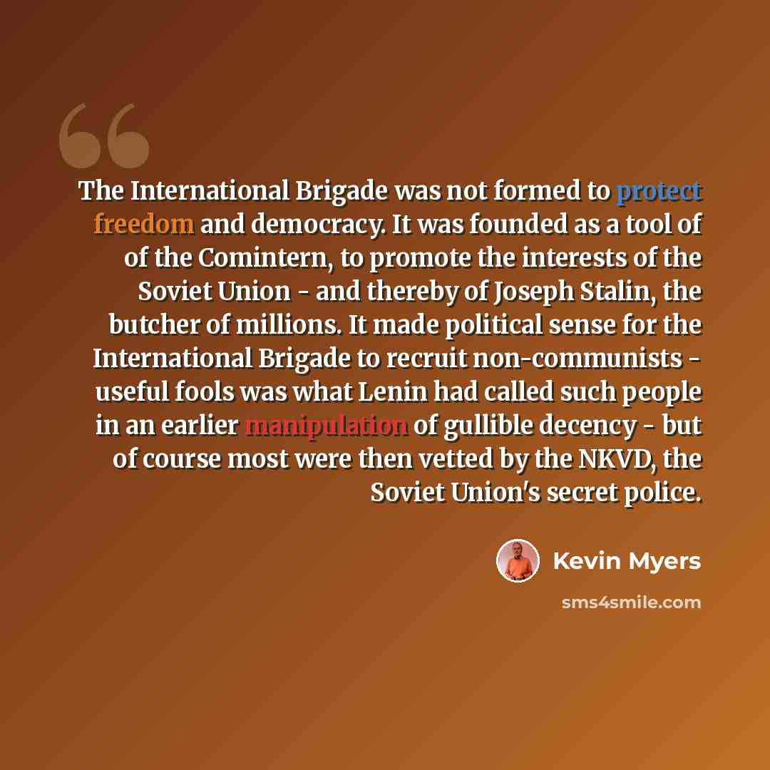 “The International Brigade was not formed to protect freedom and democracy. It was founded as a tool of of the Comintern, to promote the interests of the Soviet Union - and thereby of Joseph Stalin, the butcher of millions. It made political sense for the International Brigade to recruit…” quote by Kevin Myers