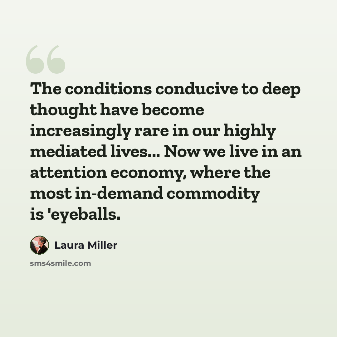 “The conditions conducive to deep thought have become increasingly rare in our highly mediated lives... Now we live in an attention economy, where the most in-demand commodity is 'eyeballs.” quote by Laura Miller
