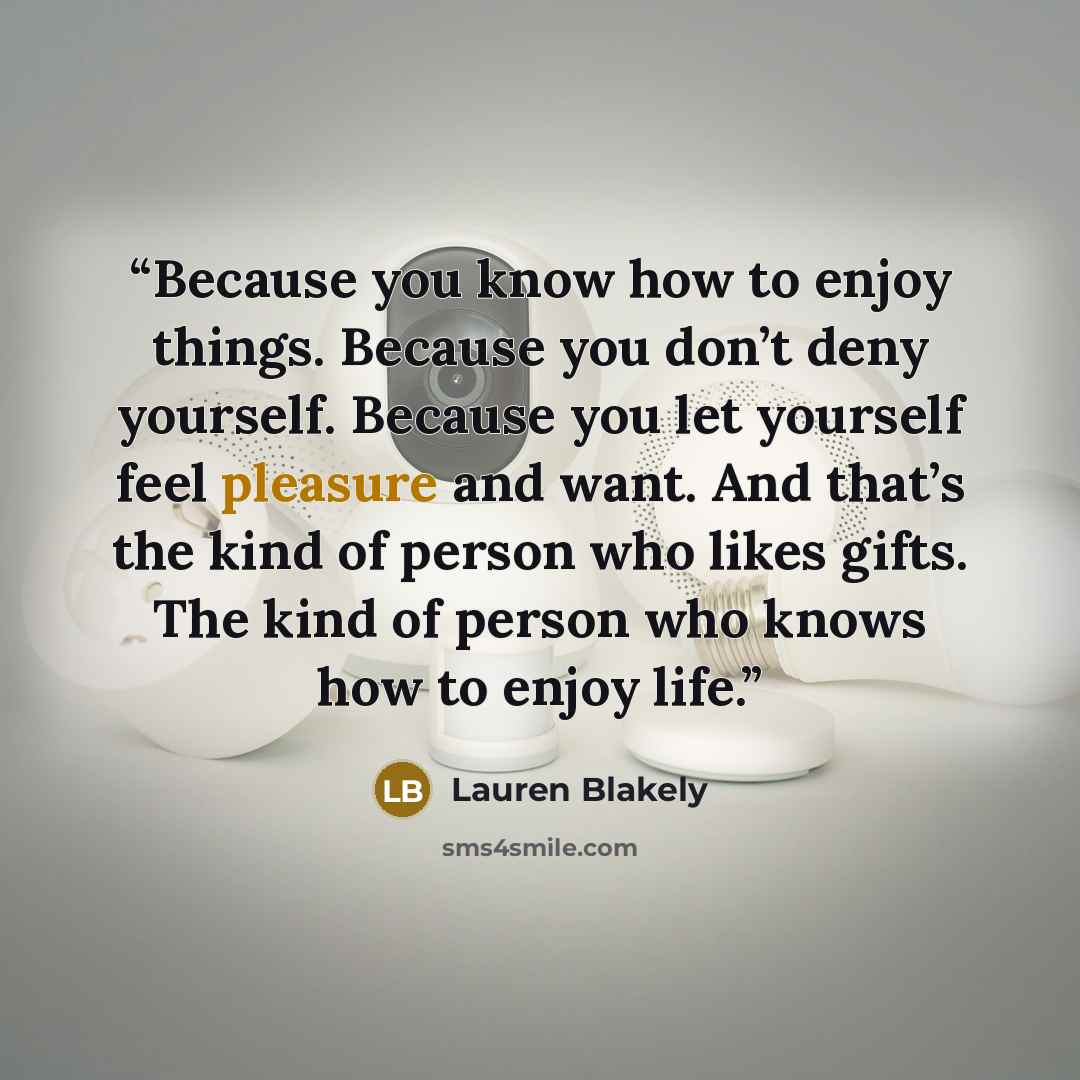 “Because you know how to enjoy things. Because you don’t deny yourself. Because you let yourself feel pleasure and want. And that’s the kind of person who likes gifts. The kind of person who knows how to enjoy life.” quote by Lauren Blakely