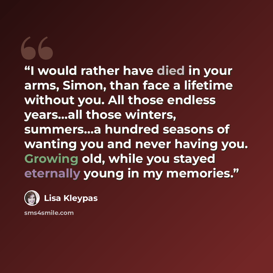 “I would rather have died in your arms, Simon, than face a lifetime without you. All those endless years…all those winters, summers…a hundred seasons of wanting you and never having you. Growing old, while you stayed eternally young in my memories.” quote by Lisa Kleypas