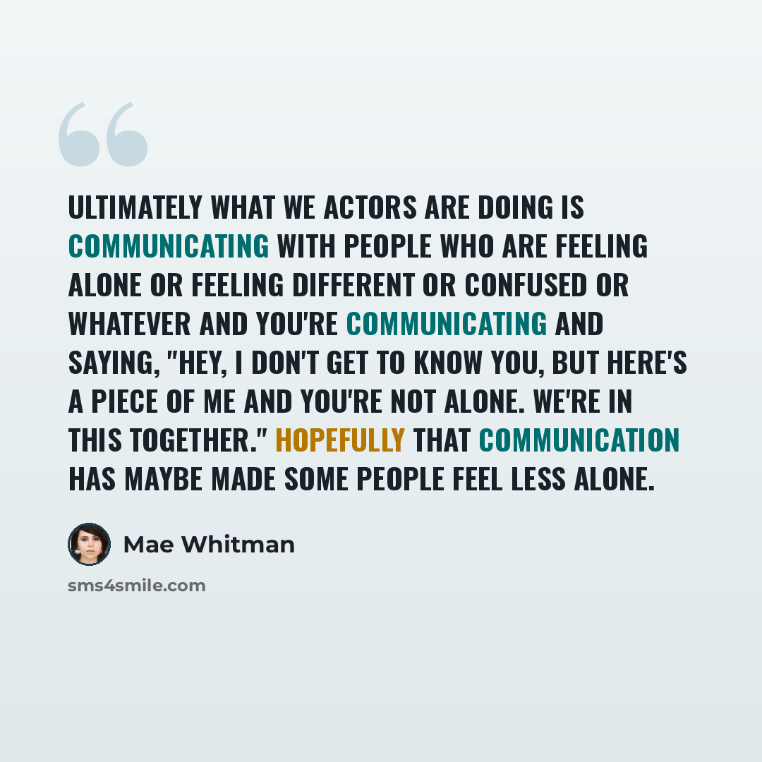 “Ultimately what we actors are doing is communicating with people who are feeling alone or feeling different or confused or whatever and you're communicating and saying, "Hey, I don't get to know you, but here's a piece of me and you're not alone. We're in this together." Hopefully that…” quote by Mae Whitman
