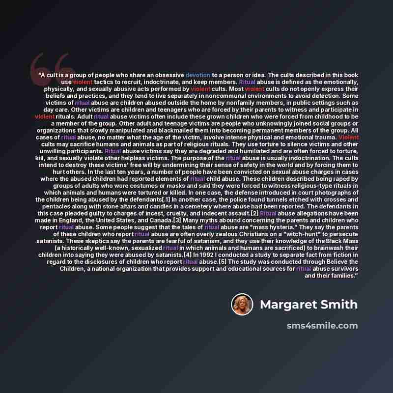 “A cult is a group of people who share an obsessive devotion to a person or idea. The cults described in this book use violent tactics to recruit, indoctrinate, and keep members. Ritual abuse is defined as the emotionally, physically, and sexually abusive acts performed by violent cults. Most…” quote by Margaret Smith