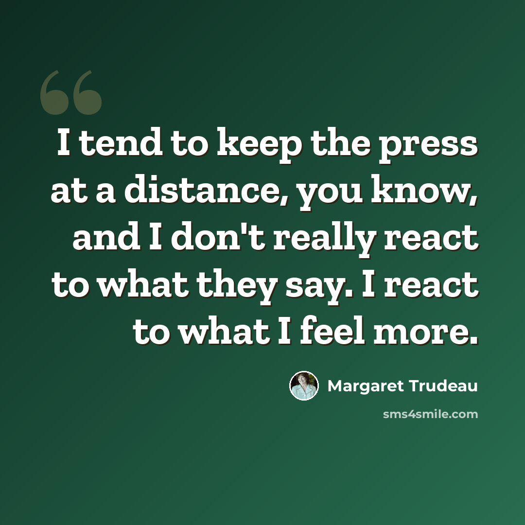 “I tend to keep the press at a distance, you know, and I don't really react to what they say. I react to what I feel more.” quote by Margaret Trudeau