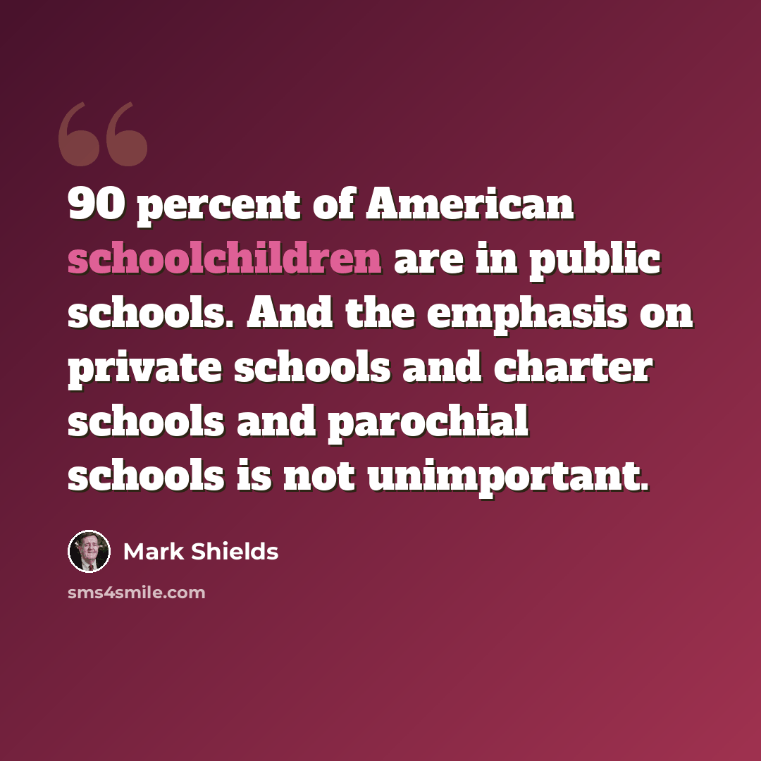 “90 percent of American schoolchildren are in public schools. And the emphasis on private schools and charter schools and parochial schools is not unimportant.” quote by Mark Shields