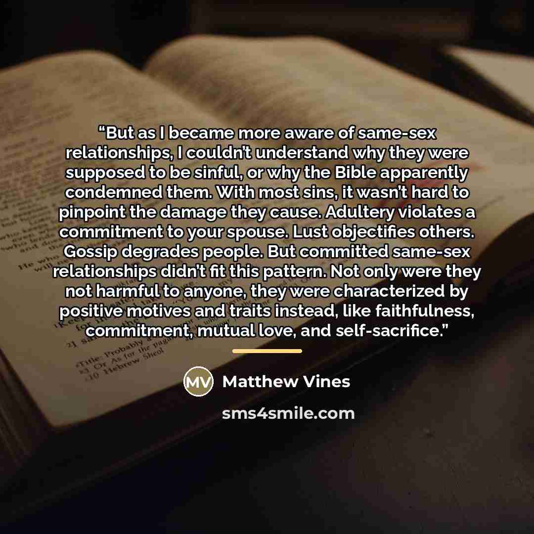 “But as I became more aware of same-sex relationships, I couldn’t understand why they were supposed to be sinful, or why the Bible apparently condemned them. With most sins, it wasn’t hard to pinpoint the damage they cause. Adultery violates a commitment to your spouse. Lust objectifies others…” quote by Matthew Vines