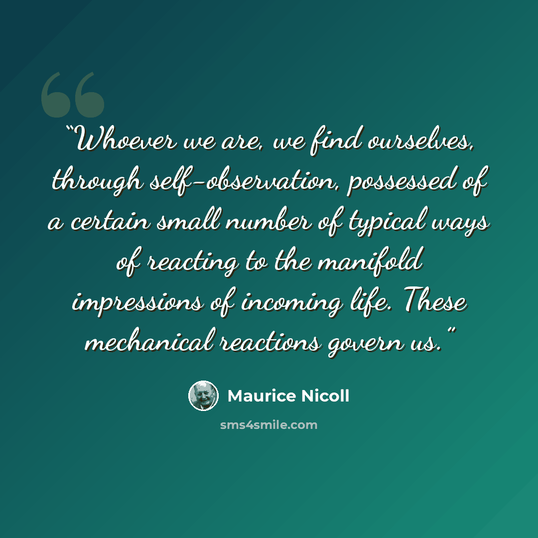 “Whoever we are, we find ourselves, through self-observation, possessed of a certain small number of typical ways of reacting to the manifold impressions of incoming life. These mechanical reactions govern us.” quote by Maurice Nicoll