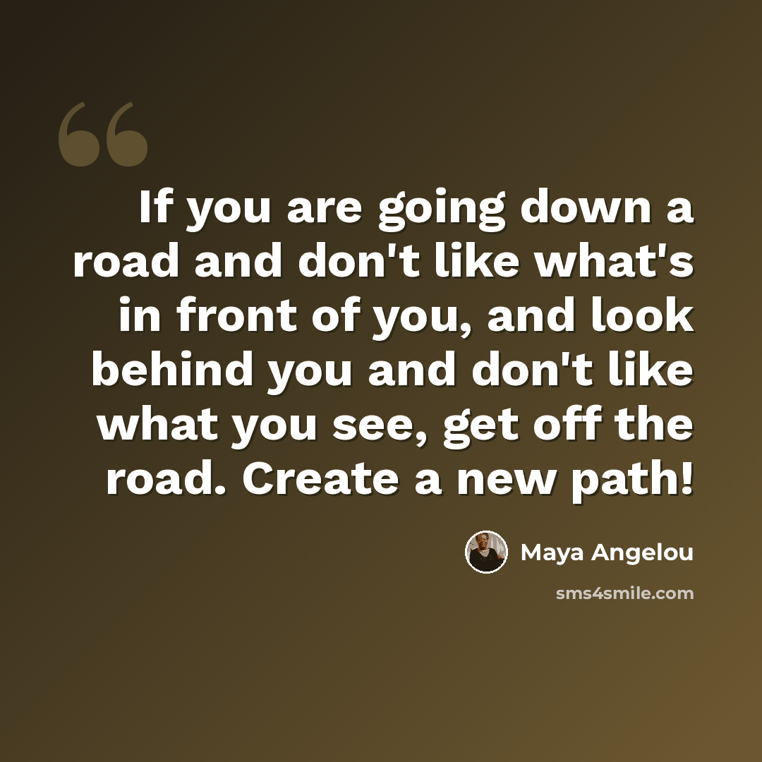 “If you are going down a road and don't like what's in front of you, and look behind you and don't like what you see, get off the road. Create a new path!” quote by Maya Angelou