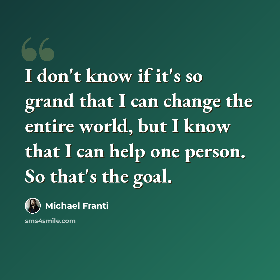“I don't know if it's so grand that I can change the entire world, but I know that I can help one person. So that's the goal.” quote by Michael Franti