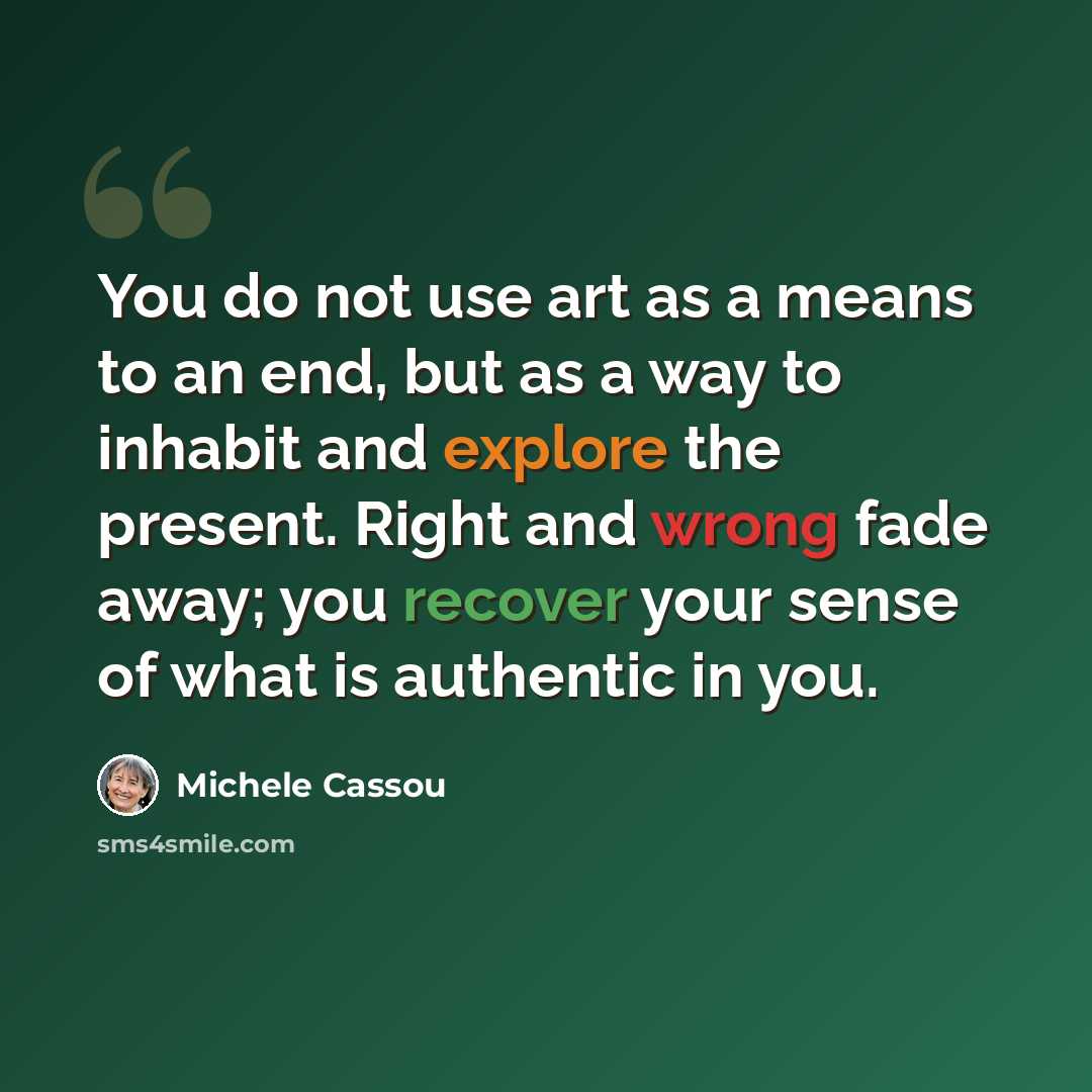“You do not use art as a means to an end, but as a way to inhabit and explore the present. Right and wrong fade away; you recover your sense of what is authentic in you.” quote by Michele Cassou