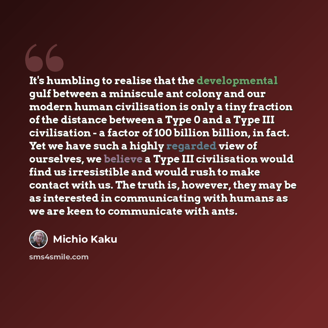 “It's humbling to realise that the developmental gulf between a miniscule ant colony and our modern human civilisation is only a tiny fraction of the distance between a Type 0 and a Type III civilisation - a factor of 100 billion billion, in fact. Yet we have such a highly regarded view of…” quote by Michio Kaku