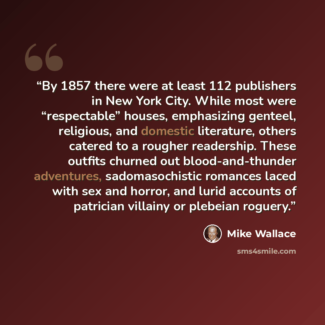 “By 1857 there were at least 112 publishers in New York City. While most were “respectable” houses, emphasizing genteel, religious, and domestic literature, others catered to a rougher readership. These outfits churned out blood-and-thunder adventures, sadomasochistic romances laced with sex and…” quote by Mike Wallace