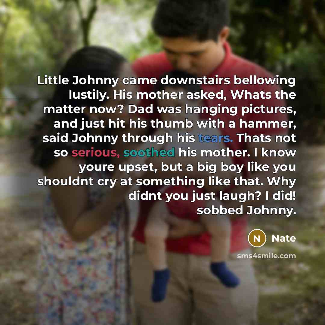 “Little Johnny came downstairs bellowing lustily. His mother asked, Whats the matter now? Dad was hanging pictures, and just hit his thumb with a hammer, said Johnny through his tears. Thats not so serious, soothed his mother. I know youre upset, but a big boy like you shouldnt cry at something…” quote by Nate