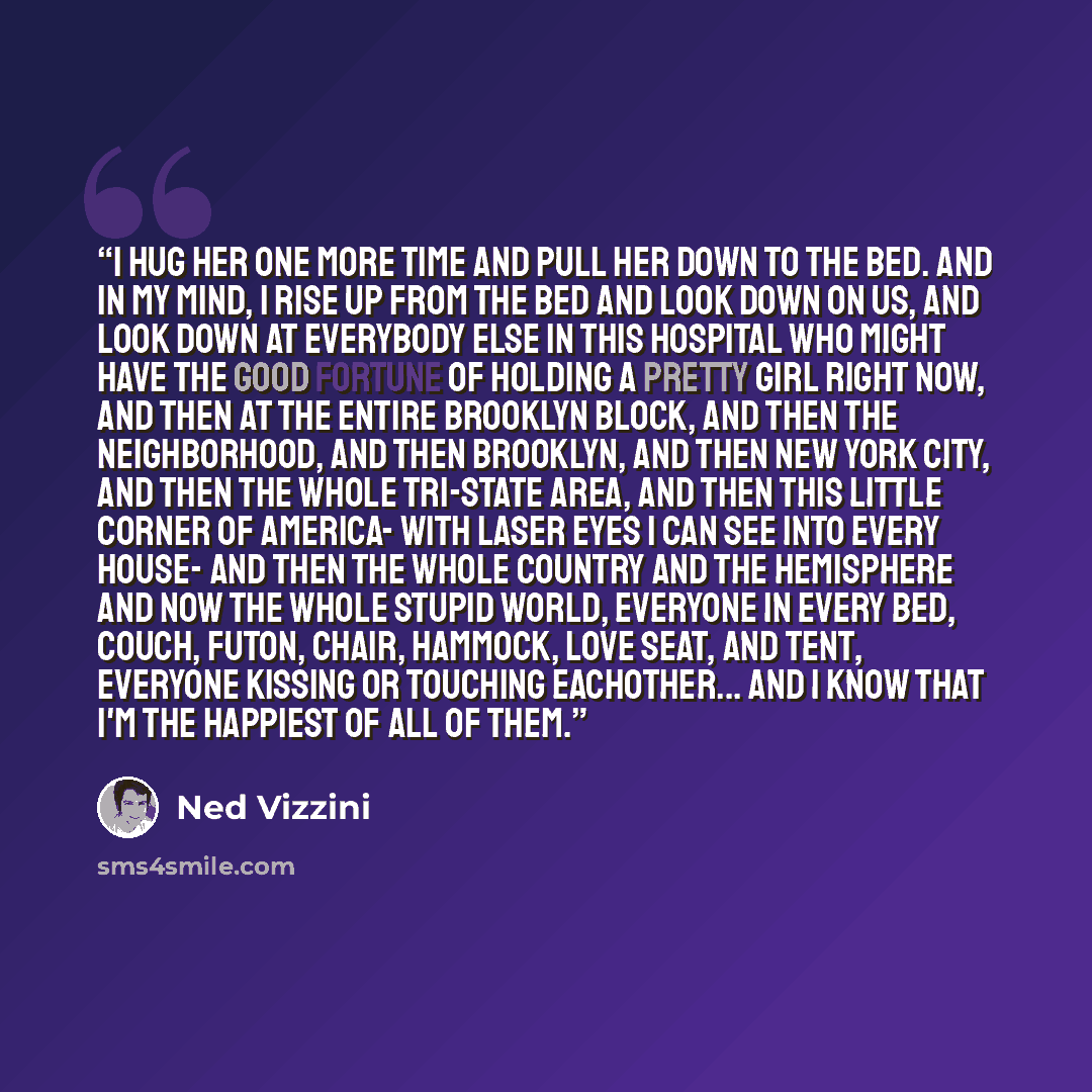 “I hug her one more time and pull her down to the bed. And in my mind, I rise up from the bed and look down on us, and look down at everybody else in this hospital who might have the good fortune of holding a pretty girl right now, and then at the entire Brooklyn block, and then the neighborhood…” quote by Ned Vizzini
