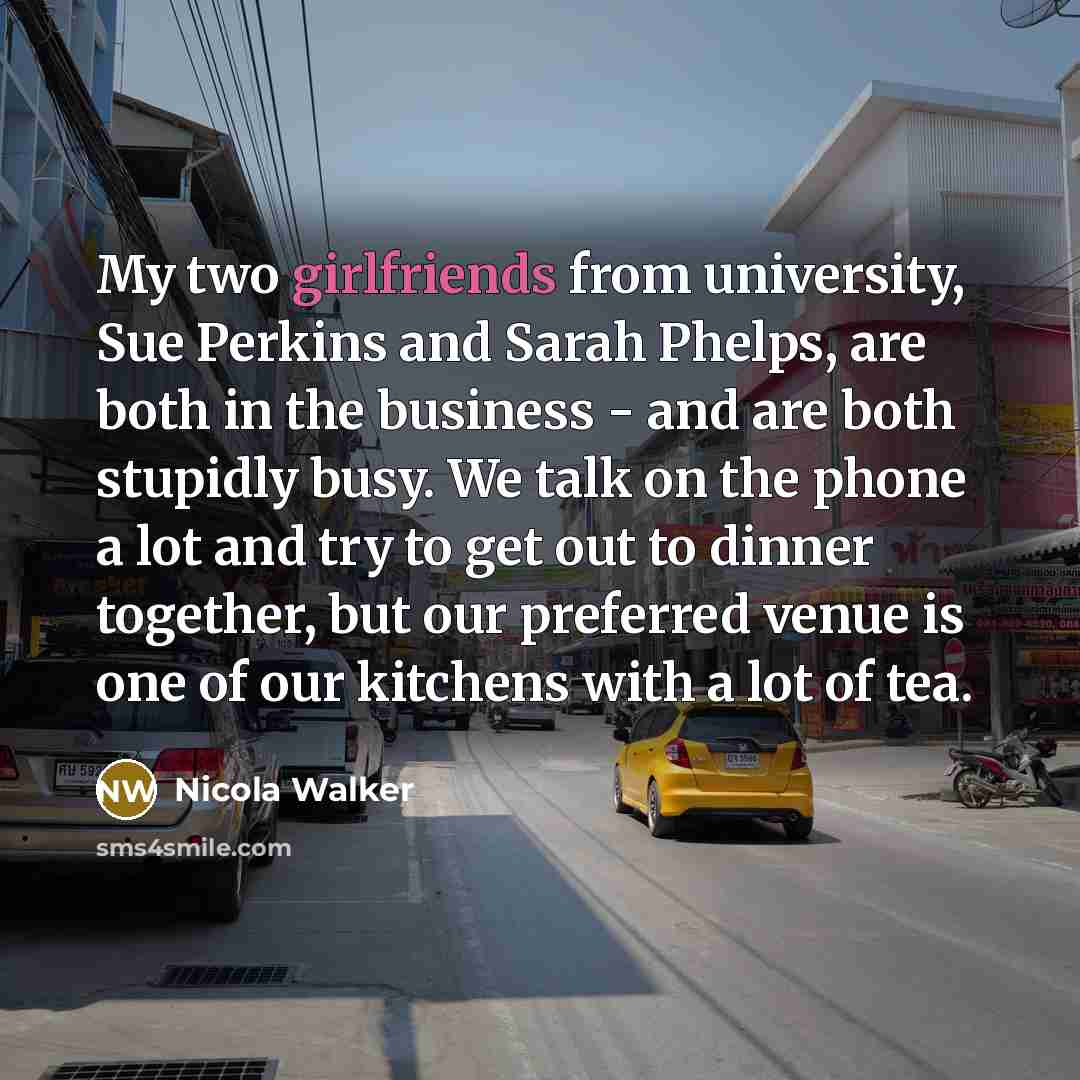 “My two girlfriends from university, Sue Perkins and Sarah Phelps, are both in the business - and are both stupidly busy. We talk on the phone a lot and try to get out to dinner together, but our preferred venue is one of our kitchens with a lot of tea.” quote by Nicola Walker