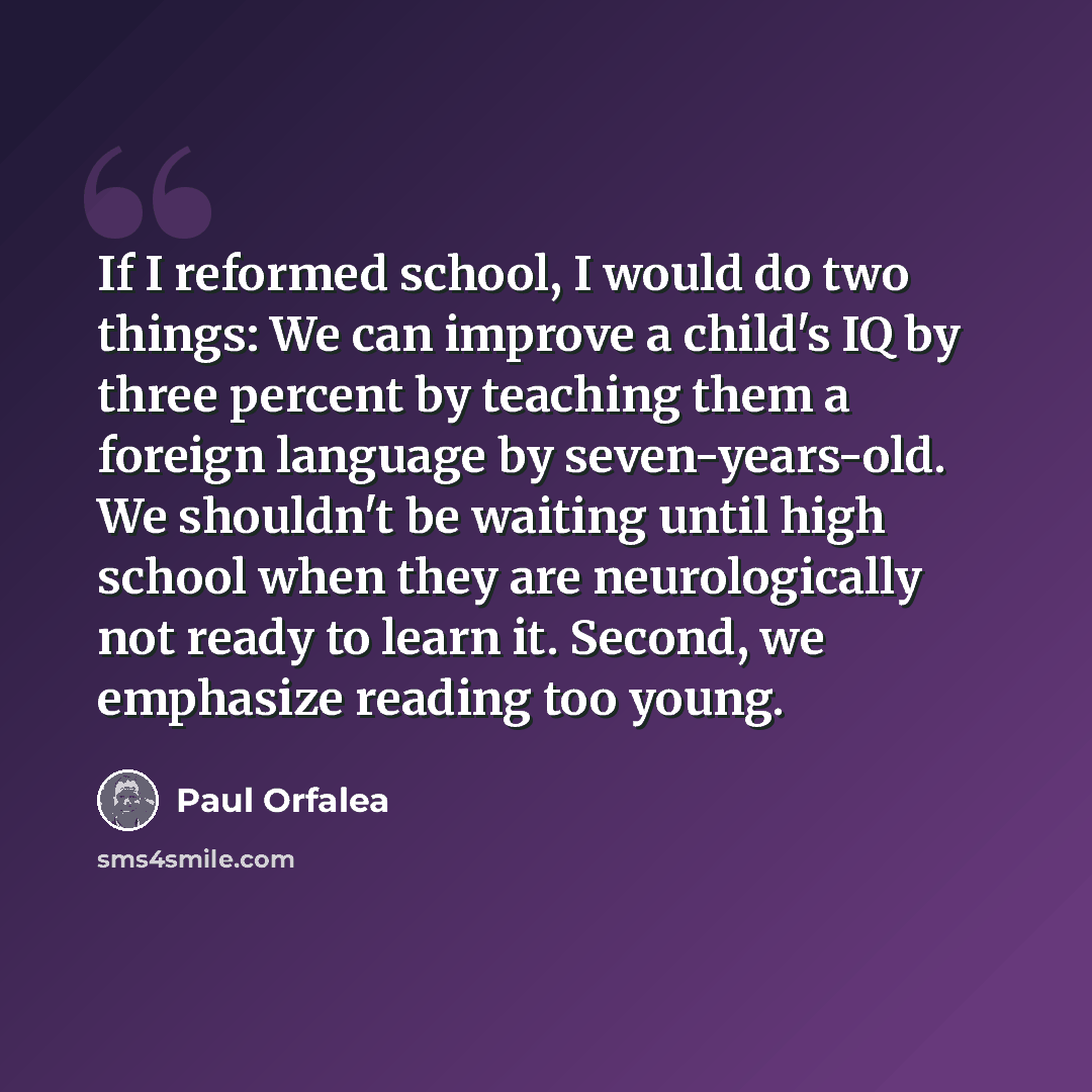 “If I reformed school, I would do two things: We can improve a child's IQ by three percent by teaching them a foreign language by seven-years-old. We shouldn't be waiting until high school when they are neurologically not ready to learn it. Second, we emphasize reading too young.” quote by Paul Orfalea