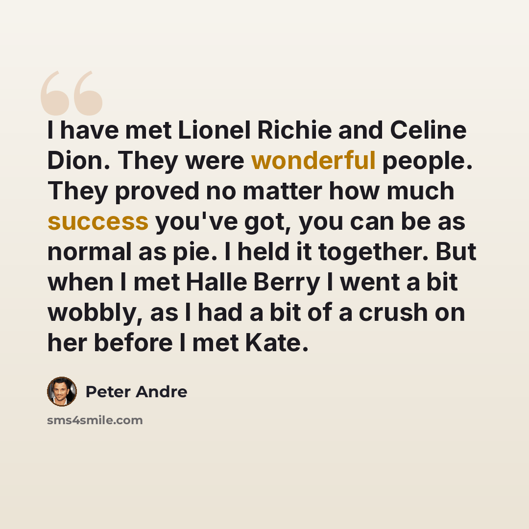 “I have met Lionel Richie and Celine Dion. They were wonderful people. They proved no matter how much success you've got, you can be as normal as pie. I held it together. But when I met Halle Berry I went a bit wobbly, as I had a bit of a crush on her before I met Kate.” quote by Peter Andre