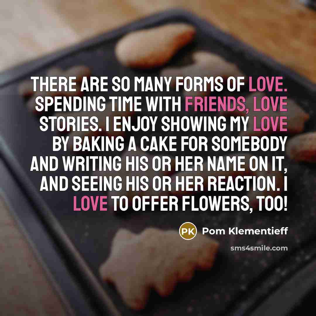 “There are so many forms of love. Spending time with friends, love stories. I enjoy showing my love by baking a cake for somebody and writing his or her name on it, and seeing his or her reaction. I love to offer flowers, too!” quote by Pom Klementieff