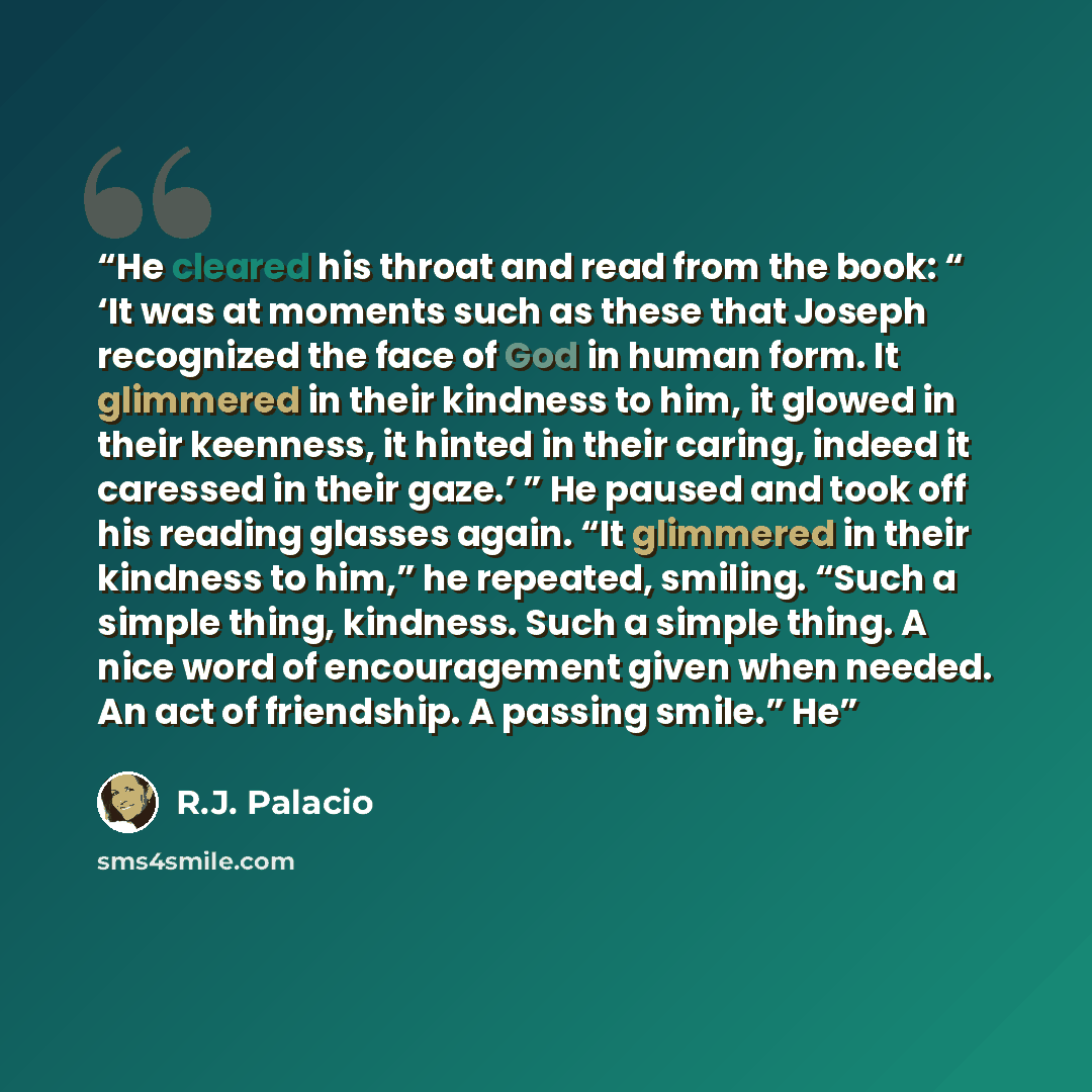 “He cleared his throat and read from the book: “ ‘It was at moments such as these that Joseph recognized the face of God in human form. It glimmered in their kindness to him, it glowed in their keenness, it hinted in their caring, indeed it caressed in their gaze.’ ” He paused and took off his…” quote by R.J. Palacio