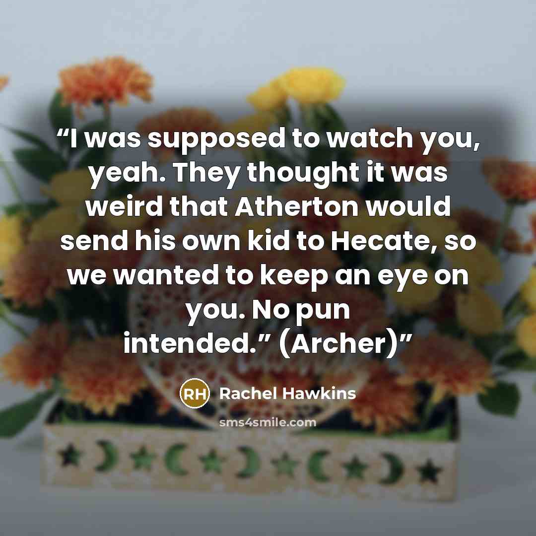 “I was supposed to watch you, yeah. They thought it was weird that Atherton would send his own kid to Hecate, so we wanted to keep an eye on you. No pun intended.” (Archer)” quote by Rachel Hawkins