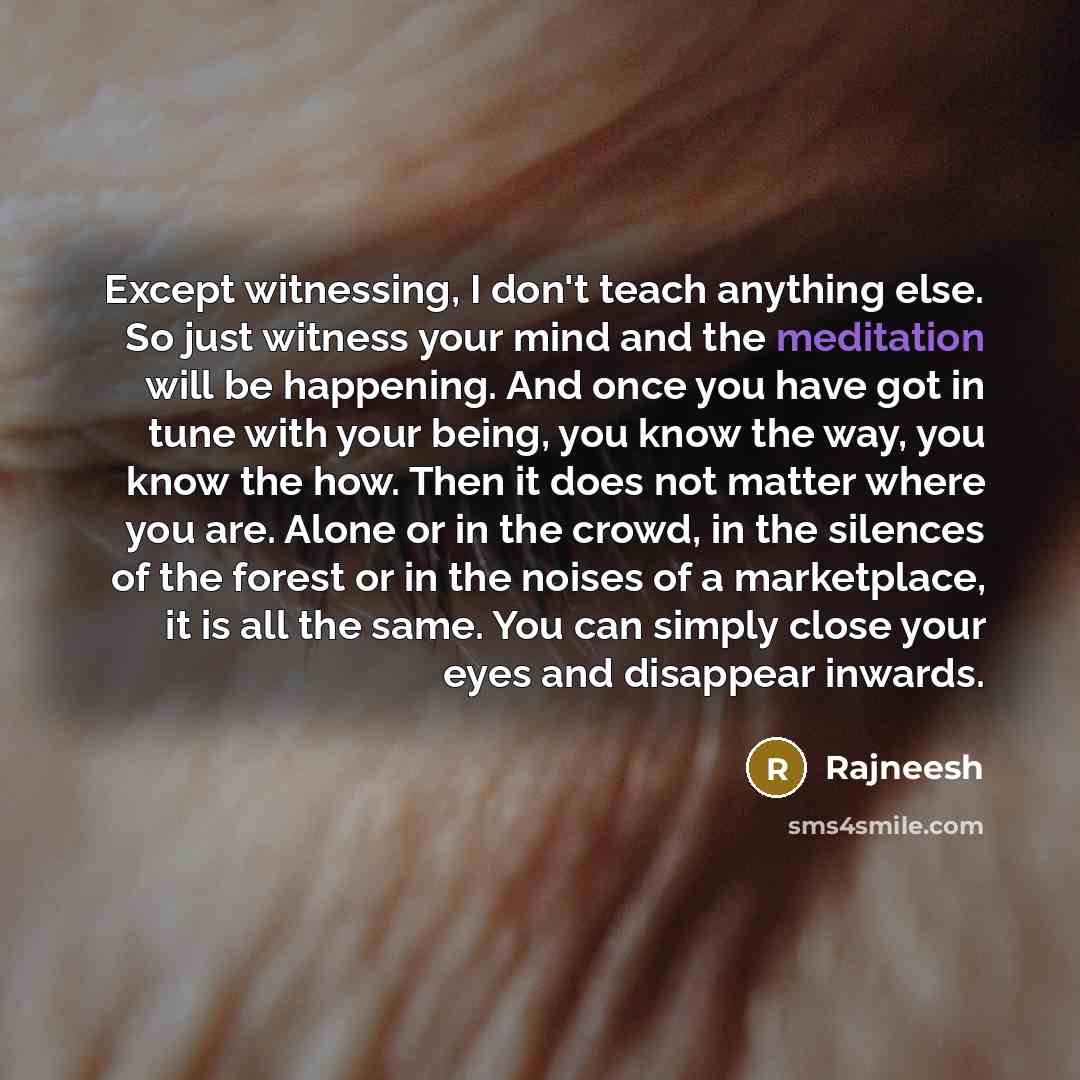 “Except witnessing, I don't teach anything else. So just witness your mind and the meditation will be happening. And once you have got in tune with your being, you know the way, you know the how. Then it does not matter where you are. Alone or in the crowd, in the silences of the forest or in the…” quote by Rajneesh