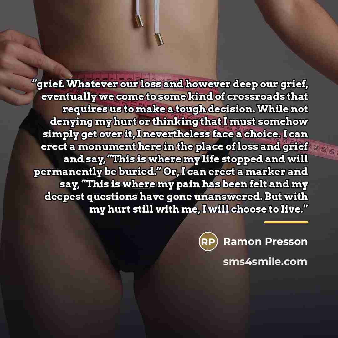 “grief. Whatever our loss and however deep our grief, eventually we come to some kind of crossroads that requires us to make a tough decision. While not denying my hurt or thinking that I must somehow simply get over it, I nevertheless face a choice. I can erect a monument here in the place of loss…” quote by Ramon Presson