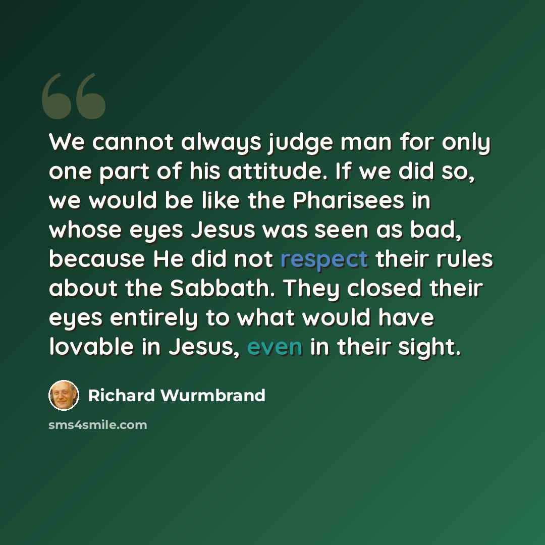“We cannot always judge man for only one part of his attitude. If we did so, we would be like the Pharisees in whose eyes Jesus was seen as bad, because He did not respect their rules about the Sabbath. They closed their eyes entirely to what would have lovable in Jesus, even in their sight.” quote by Richard Wurmbrand