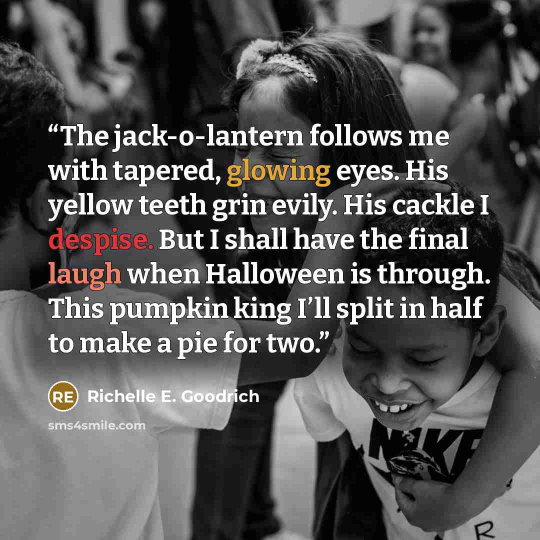 “The jack-o-lantern follows me with tapered, glowing eyes. His yellow teeth grin evily. His cackle I despise. But I shall have the final laugh when Halloween is through. This pumpkin king I’ll split in half to make a pie for two.” quote by Richelle E. Goodrich