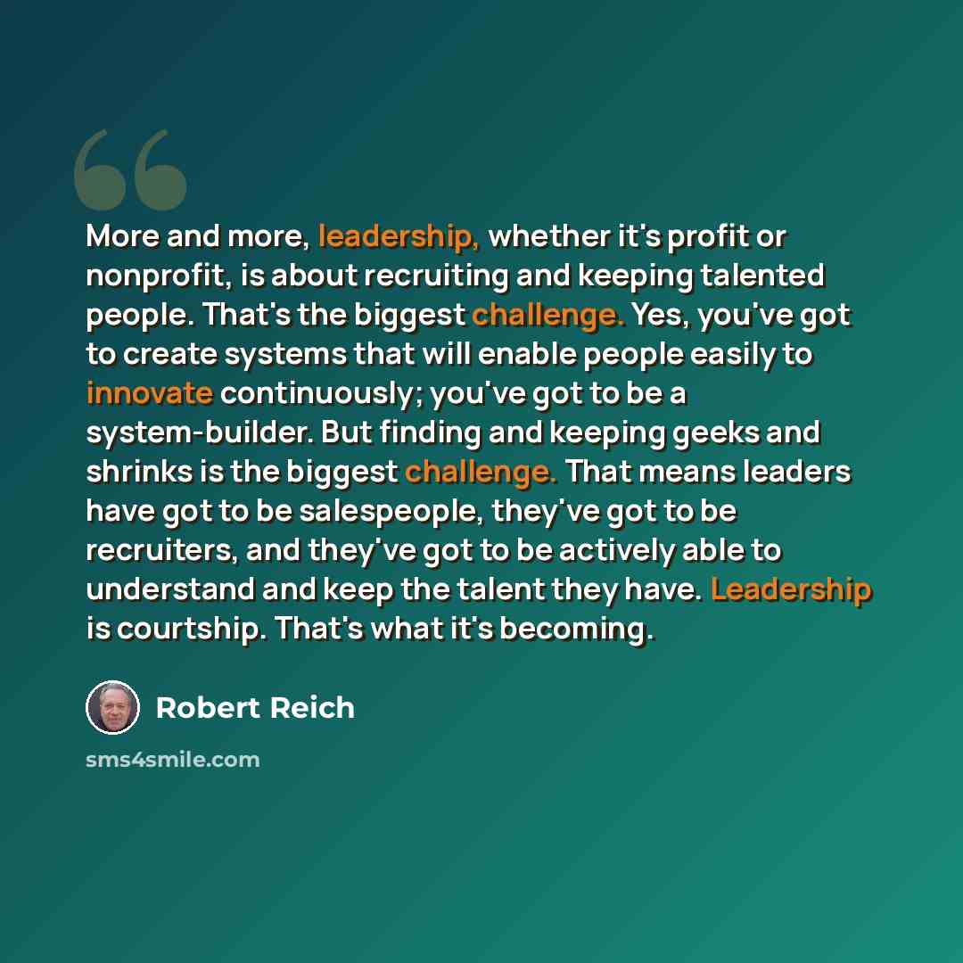 “More and more, leadership, whether it's profit or nonprofit, is about recruiting and keeping talented people. That's the biggest challenge. Yes, you've got to create systems that will enable people easily to innovate continuously; you've got to be a system-builder. But finding and keeping geeks…” quote by Robert Reich