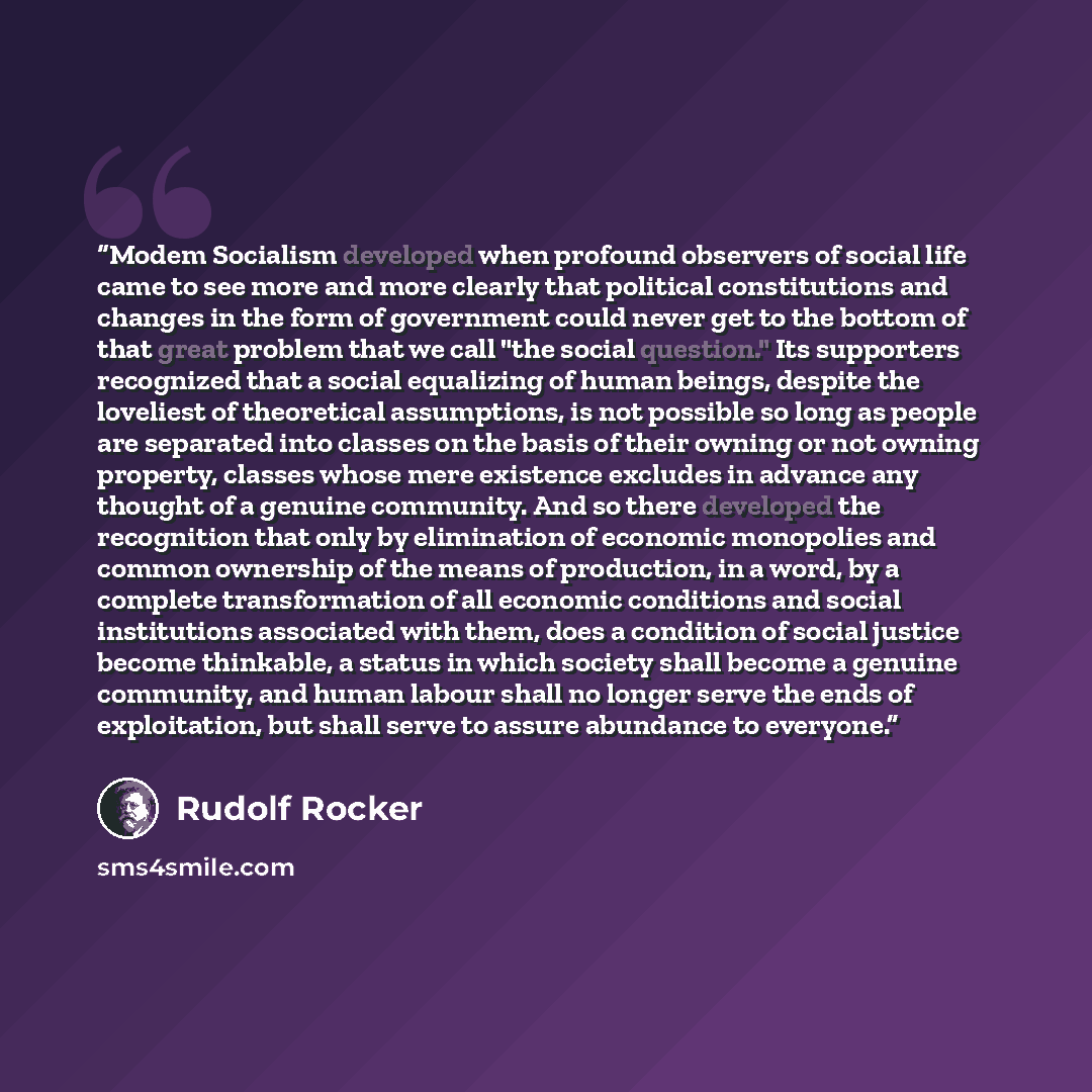 “Modem Socialism developed when profound observers of social life came to see more and more clearly that political constitutions and changes in the form of government could never get to the bottom of that great problem that we call "the social question." Its supporters recognized that a social…” quote by Rudolf Rocker